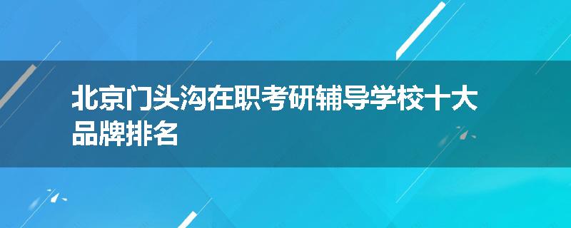 北京门头沟在职考研辅导学校十大品牌排名
