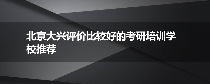 北京大兴评价比较好的考研培训学校推荐
