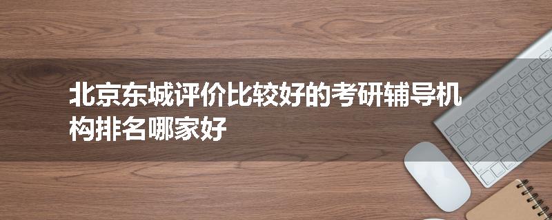 北京东城评价比较好的考研辅导机构排名哪家好