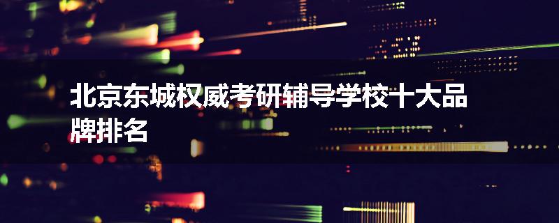 北京东城权威考研辅导学校十大品牌排名