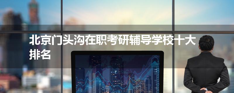 北京门头沟在职考研辅导学校十大排名