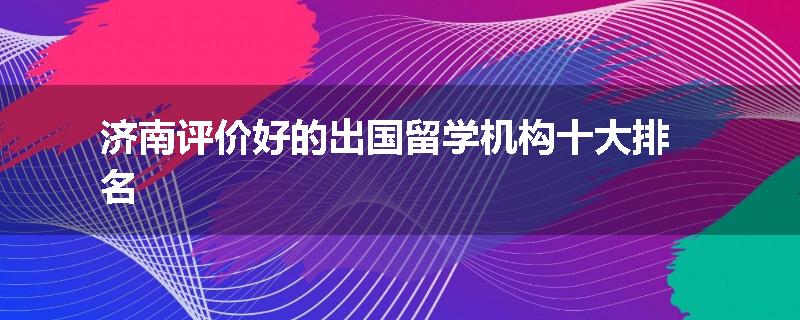 济南评价好的出国留学机构十大排名