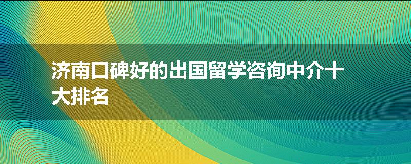 济南口碑好的出国留学咨询中介十大排名