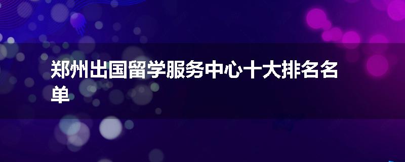 郑州出国留学服务中心十大排名名单