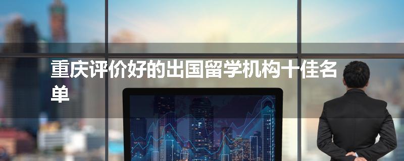 重庆评价好的出国留学机构十佳名单