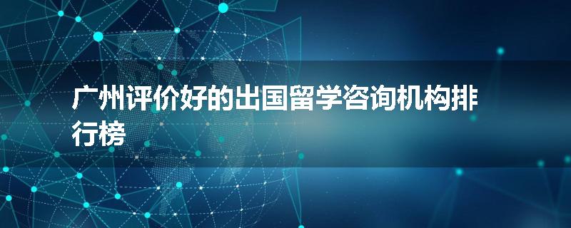 广州评价好的出国留学咨询机构排行榜