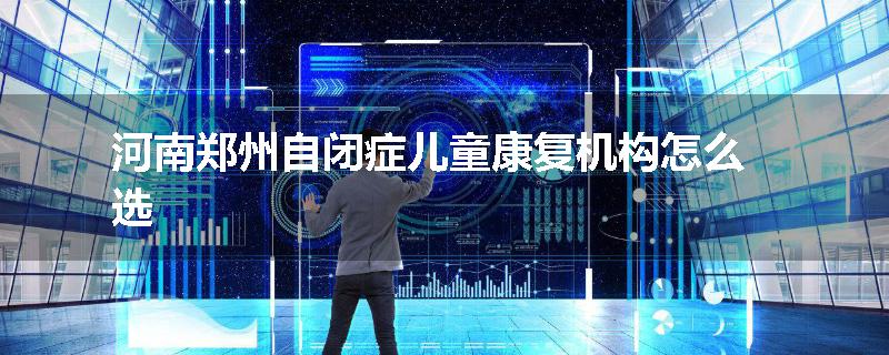 河南郑州自闭症儿童康复机构怎么选