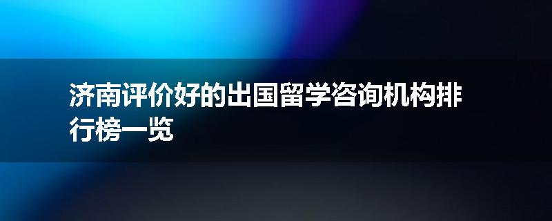 济南评价好的出国留学咨询机构排行榜一览