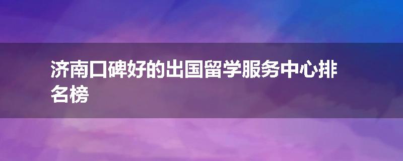 济南口碑好的出国留学服务中心排名榜