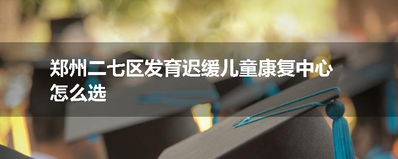 郑州二七区发育迟缓儿童康复中心怎么选