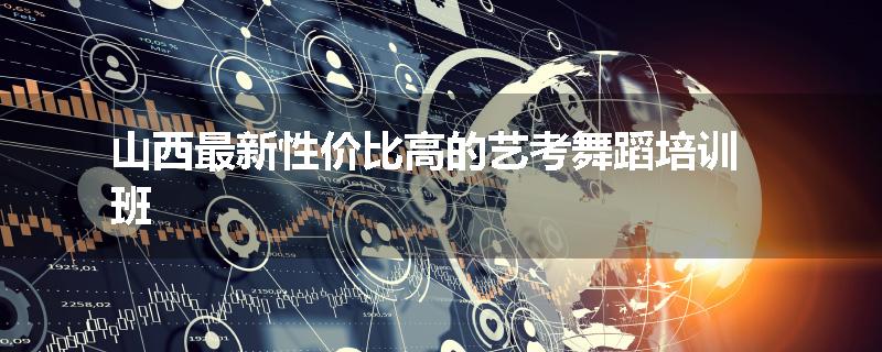 山西最新性价比高的艺考舞蹈培训班