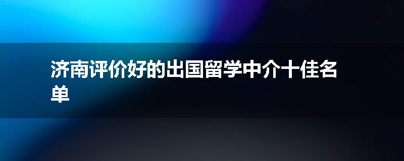 济南评价好的出国留学中介十佳名单