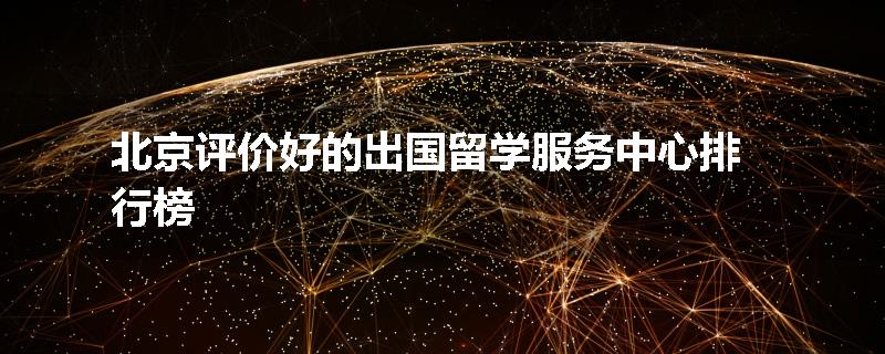 北京评价好的出国留学服务中心排行榜