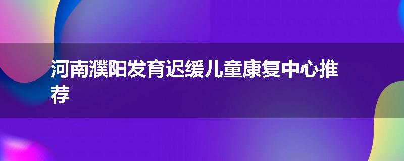 河南濮阳发育迟缓儿童康复中心推荐