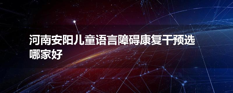 河南安阳儿童语言障碍康复干预选哪家好