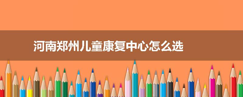 河南郑州儿童康复中心怎么选
