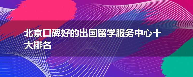 北京口碑好的出国留学服务中心十大排名