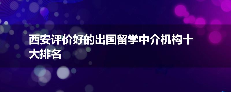 西安评价好的出国留学中介机构十大排名