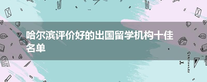 哈尔滨评价好的出国留学机构十佳名单