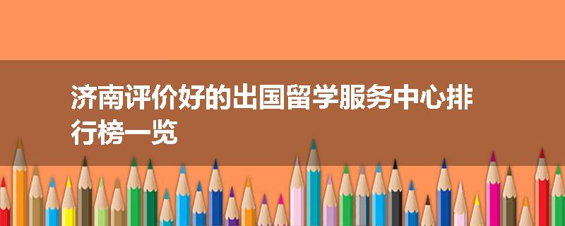 济南评价好的出国留学服务中心排行榜一览