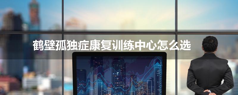 鹤壁孤独症康复训练中心怎么选