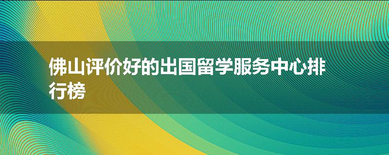 佛山评价好的出国留学服务中心排行榜