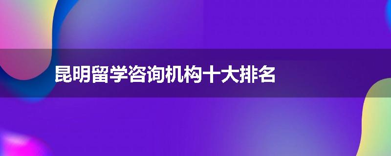 昆明留学咨询机构十大排名