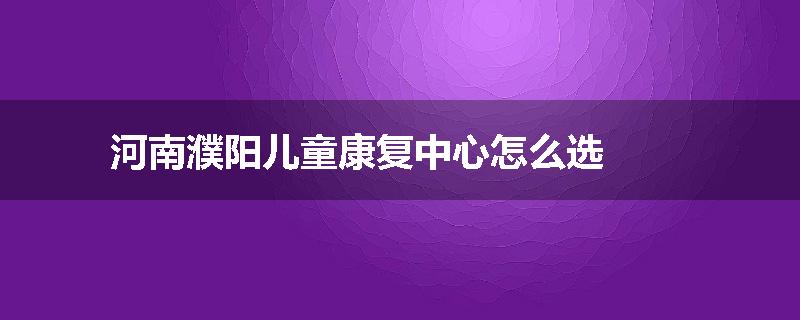河南濮阳儿童康复中心怎么选