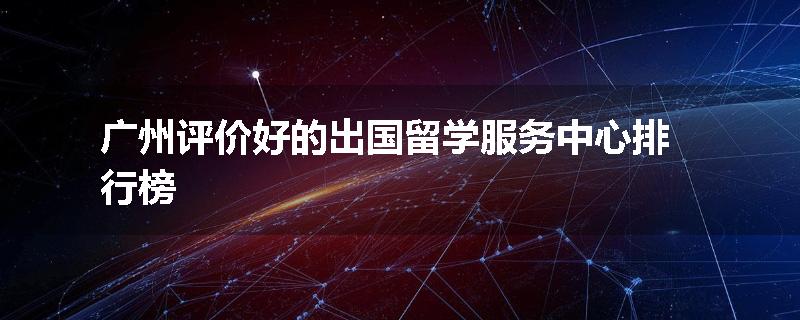 广州评价好的出国留学服务中心排行榜
