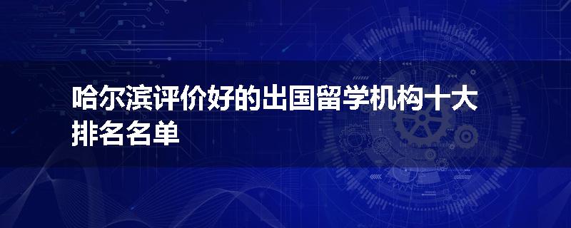 哈尔滨评价好的出国留学机构十大排名名单