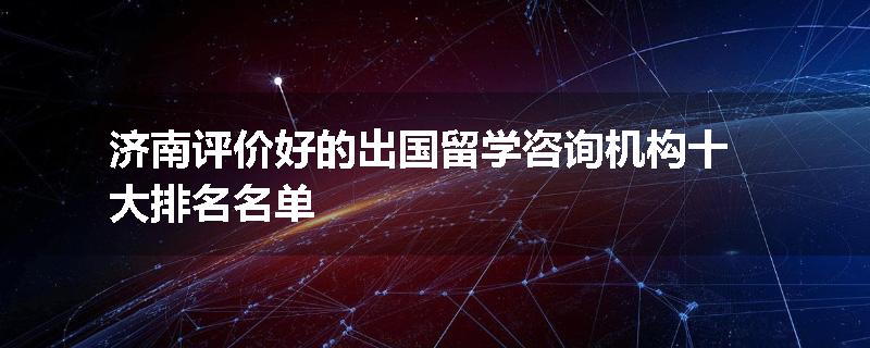 济南评价好的出国留学咨询机构十大排名名单