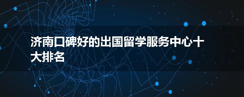 济南口碑好的出国留学服务中心十大排名