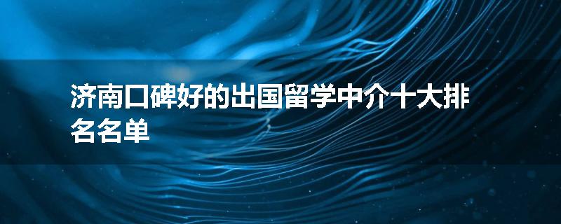 济南口碑好的出国留学中介十大排名名单