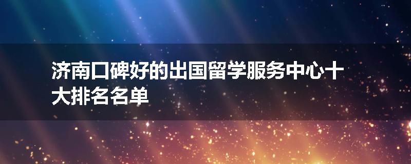 济南口碑好的出国留学服务中心十大排名名单