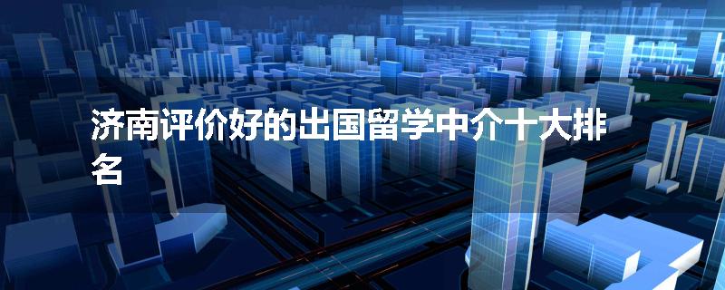 济南评价好的出国留学中介十大排名