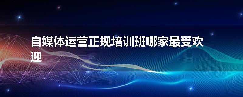 自媒体运营正规培训班哪家最受欢迎