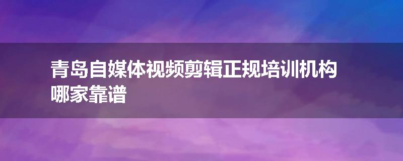 青岛自媒体视频剪辑正规培训机构哪家靠谱