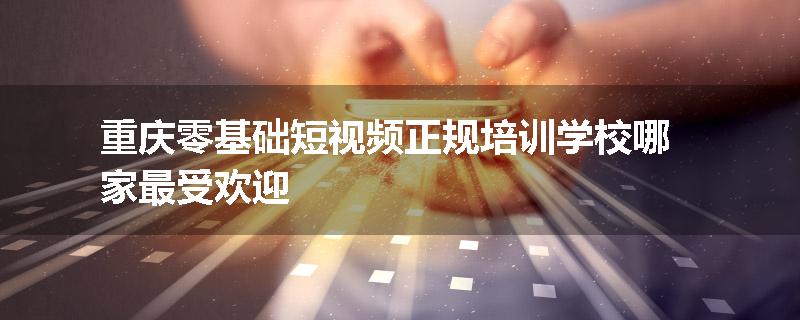 重庆零基础短视频正规培训学校哪家最受欢迎