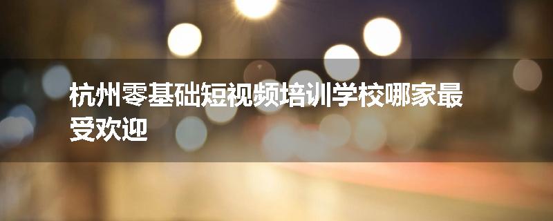 杭州零基础短视频培训学校哪家最受欢迎
