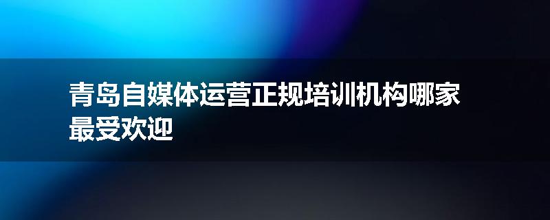 青岛自媒体运营正规培训机构哪家最受欢迎