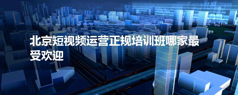 北京短视频运营正规培训班哪家最受欢迎