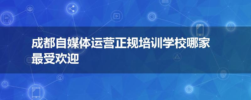 成都自媒体运营正规培训学校哪家最受欢迎
