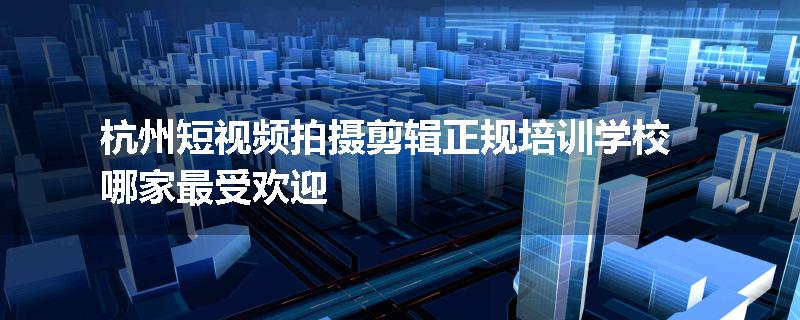 杭州短视频拍摄剪辑正规培训学校哪家最受欢迎