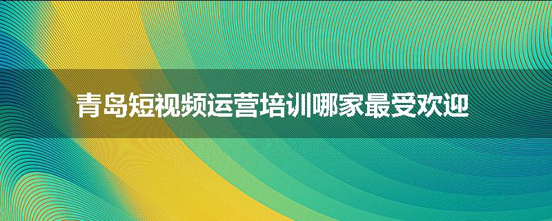青岛短视频运营培训哪家最受欢迎