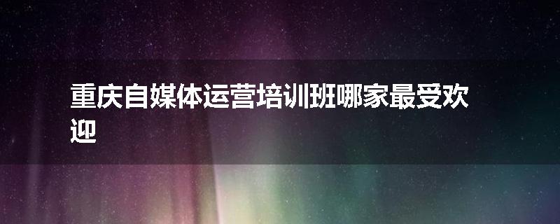 重庆自媒体运营培训班哪家最受欢迎