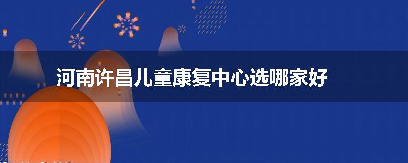河南许昌儿童康复中心选哪家好