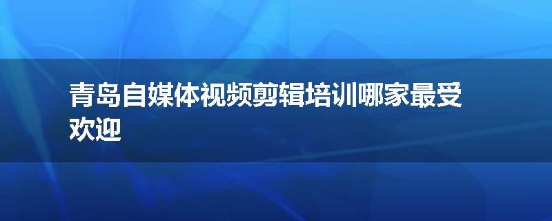 青岛自媒体视频剪辑培训哪家最受欢迎