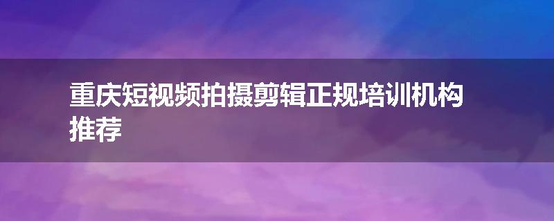 重庆短视频拍摄剪辑正规培训机构推荐