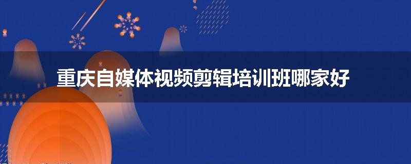 重庆自媒体视频剪辑培训班哪家好