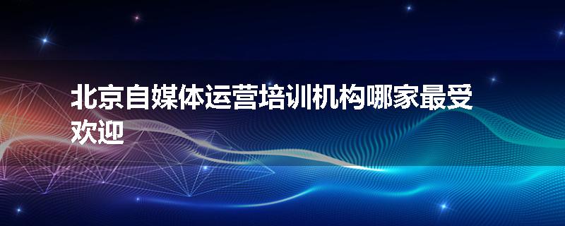北京自媒体运营培训机构哪家最受欢迎